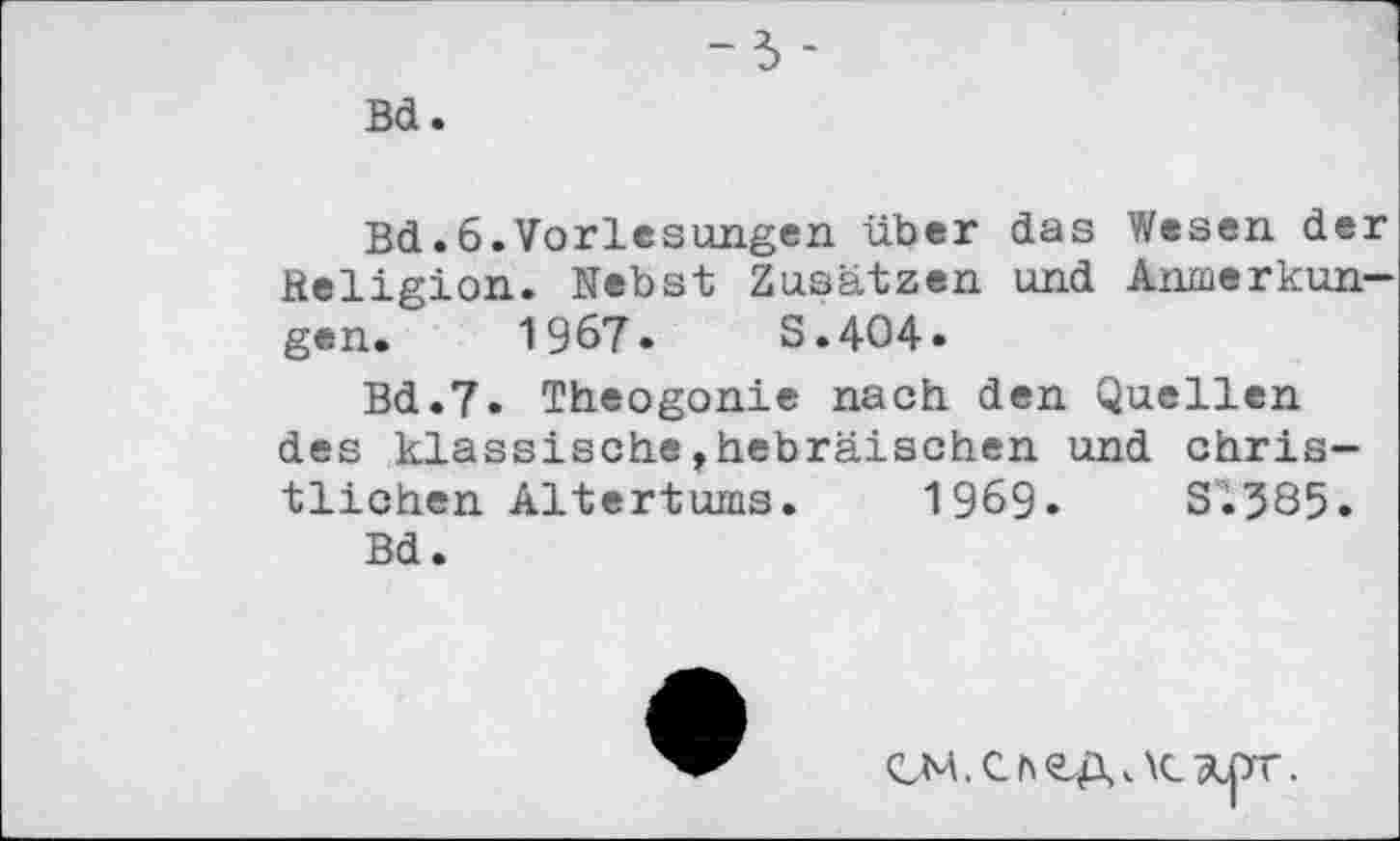 ﻿Bd
Bd.6.Vorlesungen über das Wesen de fieligion. Nebst Zusätzen und Anmerkun gen. 1967»	S.404»
Bd.7» Theogonie nach den Quellen des klassische,hebräischen und christlichen Altertums. 1969»	Si?85.
Bd.
CM.Che.A<\c ÄipT.